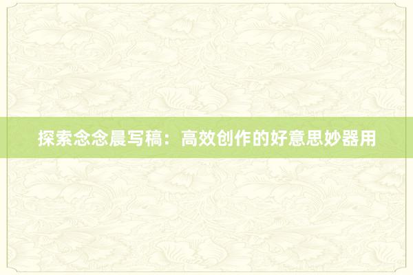 探索念念晨写稿：高效创作的好意思妙器用